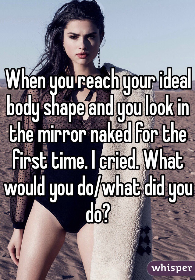 When you reach your ideal body shape and you look in the mirror naked for the first time. I cried. What would you do/what did you do?