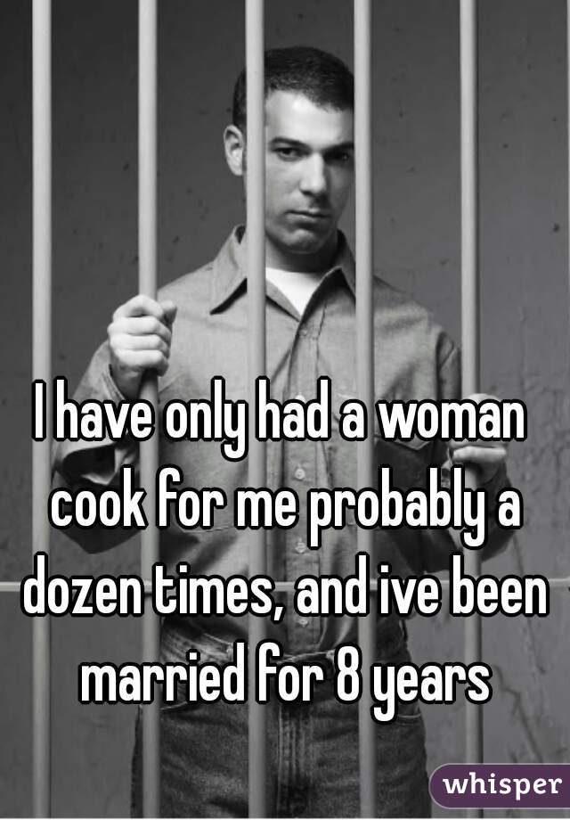 I have only had a woman cook for me probably a dozen times, and ive been married for 8 years