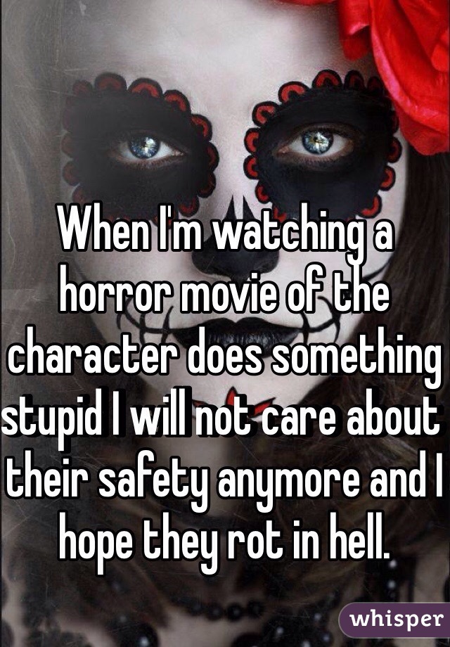 When I'm watching a horror movie of the character does something stupid I will not care about their safety anymore and I hope they rot in hell.