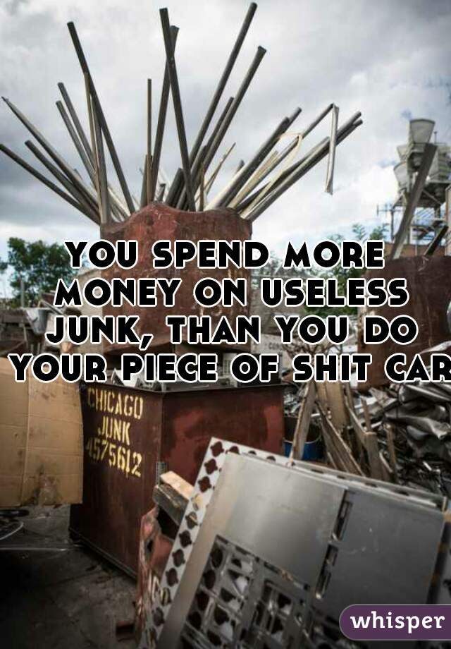 you spend more money on useless junk, than you do your piece of shit car.