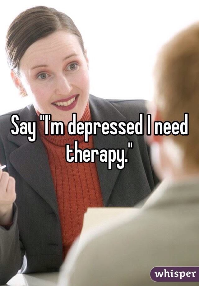 Say "I'm depressed I need therapy."