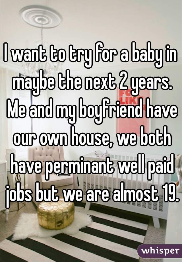 I want to try for a baby in maybe the next 2 years. Me and my boyfriend have our own house, we both have perminant well paid jobs but we are almost 19.