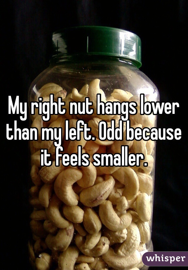 My right nut hangs lower than my left. Odd because it feels smaller.