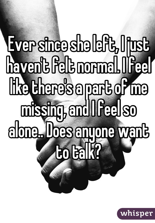 Ever since she left, I just haven't felt normal. I feel like there's a part of me missing, and I feel so alone.. Does anyone want to talk?