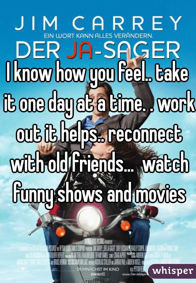I know how you feel.. take it one day at a time. . work out it helps.. reconnect with old friends...  watch funny shows and movies