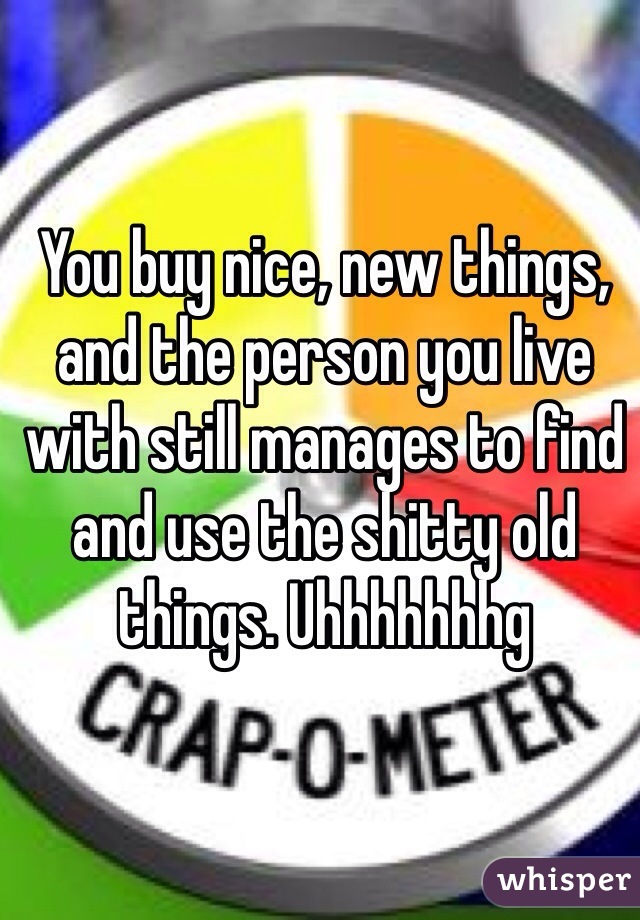 You buy nice, new things, and the person you live with still manages to find and use the shitty old things. Uhhhhhhhg