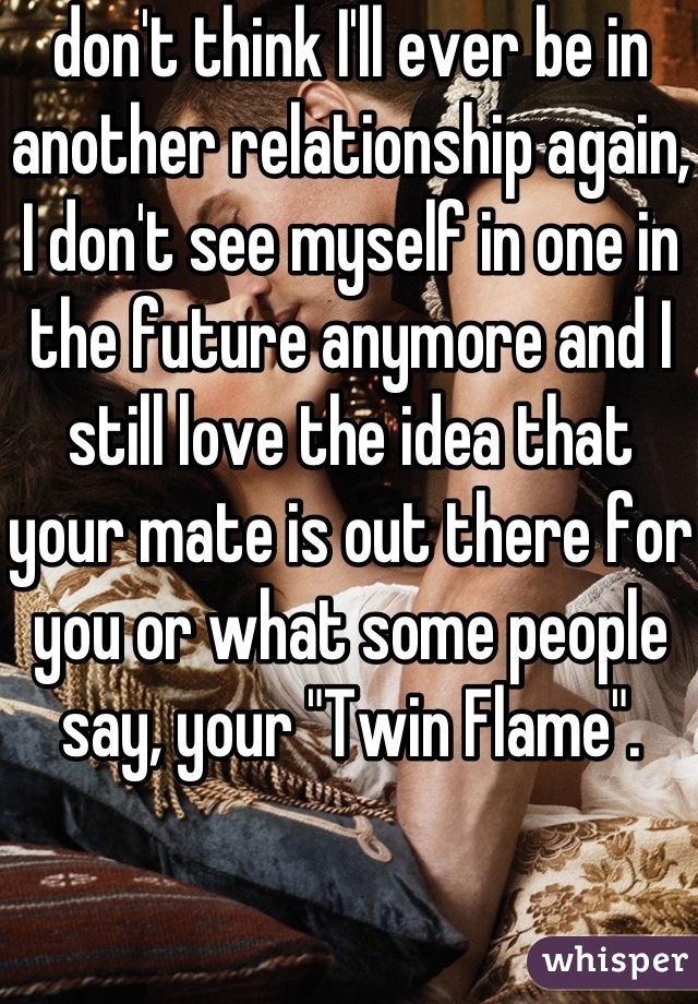 don't think I'll ever be in another relationship again, I don't see myself in one in the future anymore and I still love the idea that your mate is out there for you or what some people say, your "Twin Flame".