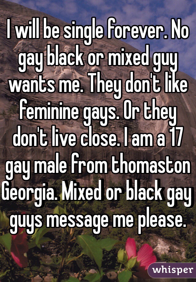 I will be single forever. No gay black or mixed guy wants me. They don't like feminine gays. Or they don't live close. I am a 17 gay male from thomaston
Georgia. Mixed or black gay guys message me please. 