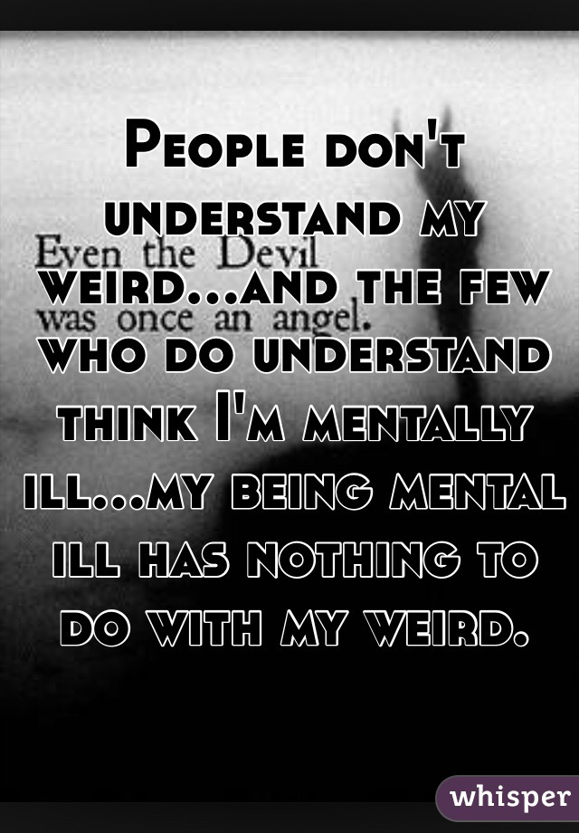 People don't understand my weird...and the few who do understand think I'm mentally ill...my being mental ill has nothing to do with my weird. 