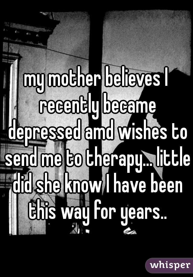my mother believes I recently became depressed amd wishes to send me to therapy... little did she know I have been this way for years..
