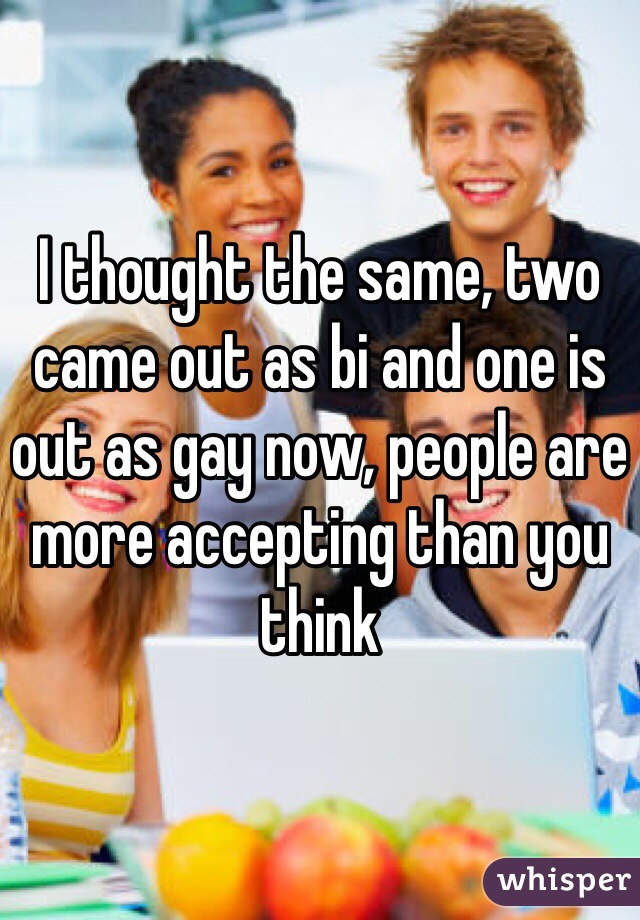 I thought the same, two came out as bi and one is out as gay now, people are more accepting than you think 