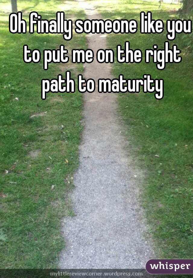 Oh finally someone like you to put me on the right path to maturity
