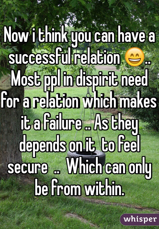 Now i think you can have a successful relation 😄.. Most ppl in dispirit need for a relation which makes it a failure .. As they depends on it  to feel secure  ..  Which can only be from within.  