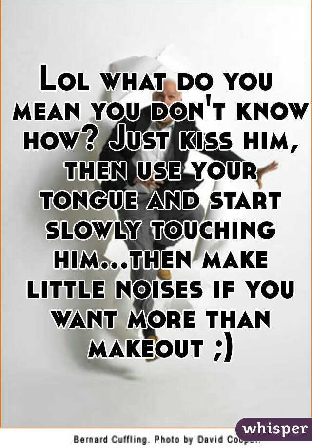 Lol what do you mean you don't know how? Just kiss him, then use your tongue and start slowly touching him...then make little noises if you want more than makeout ;)