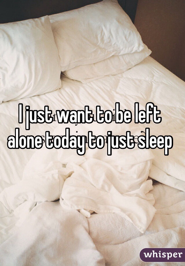 I just want to be left alone today to just sleep 