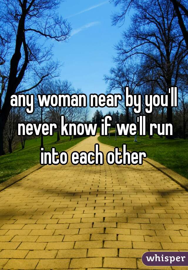 any woman near by you'll never know if we'll run into each other 