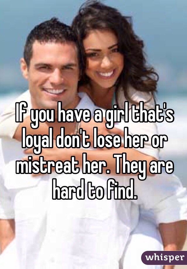 If you have a girl that's loyal don't lose her or mistreat her. They are hard to find.
