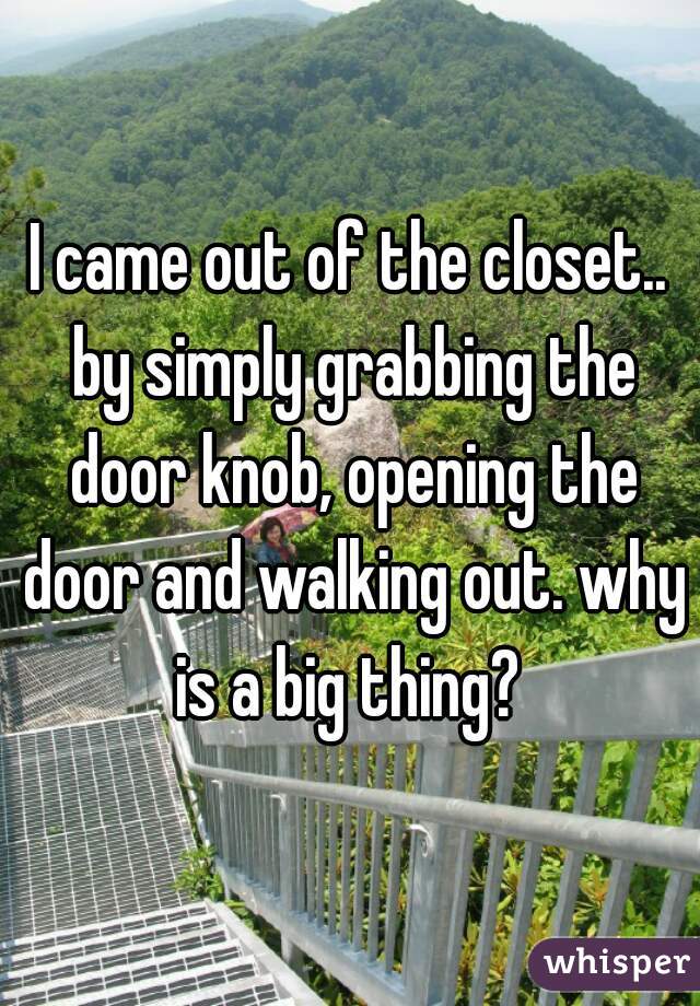 I came out of the closet.. by simply grabbing the door knob, opening the door and walking out. why is a big thing? 