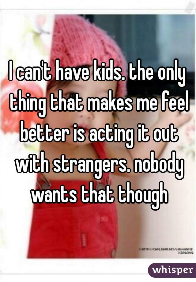 I can't have kids. the only thing that makes me feel better is acting it out with strangers. nobody wants that though