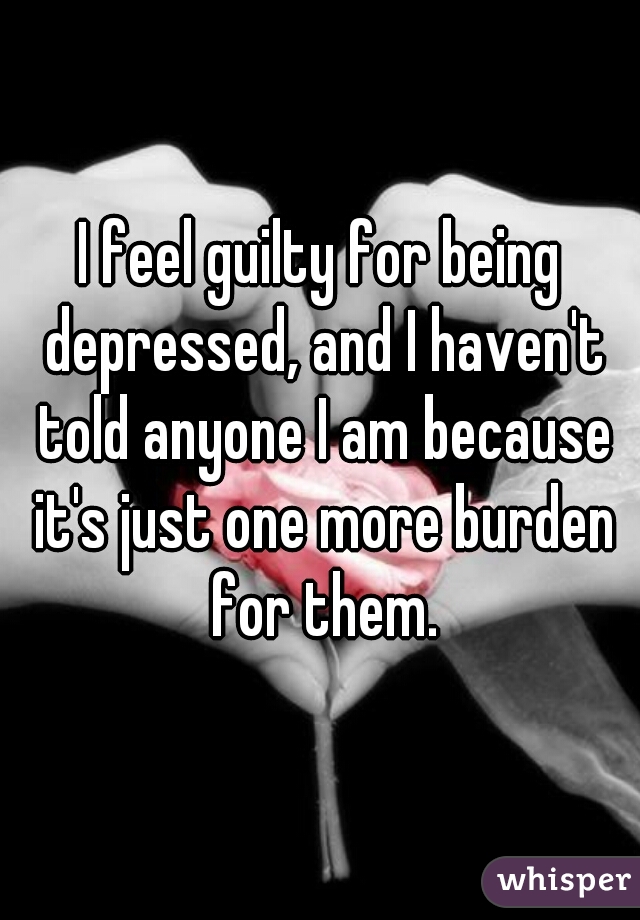 I feel guilty for being depressed, and I haven't told anyone I am because it's just one more burden for them.