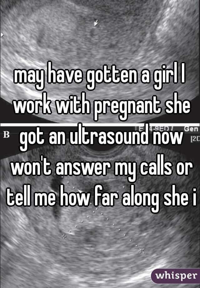 may have gotten a girl I work with pregnant she got an ultrasound now won't answer my calls or tell me how far along she is