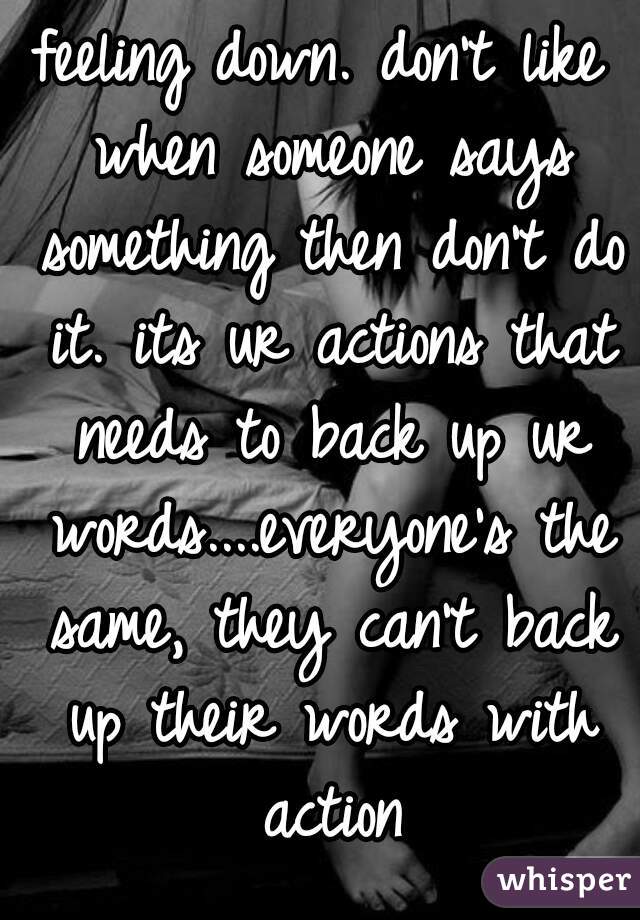 feeling down. don't like when someone says something then don't do it. its ur actions that needs to back up ur words....everyone's the same, they can't back up their words with action