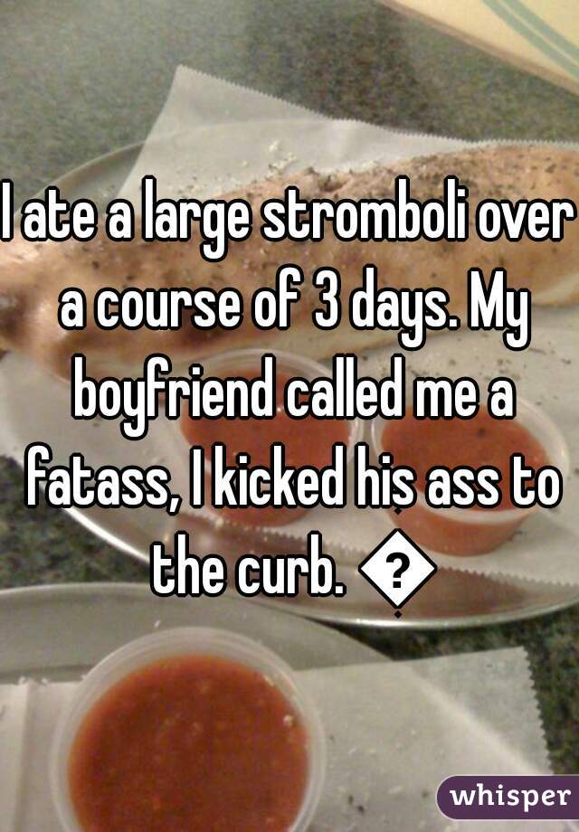 I ate a large stromboli over a course of 3 days. My boyfriend called me a fatass, I kicked his ass to the curb. 👌