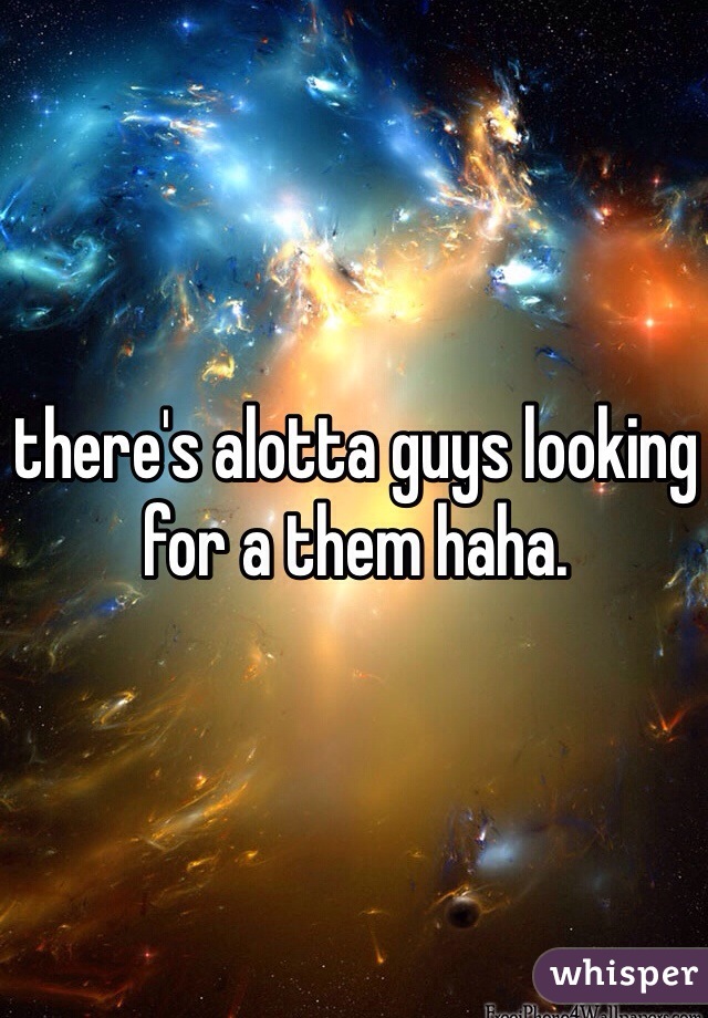 there's alotta guys looking for a them haha. 