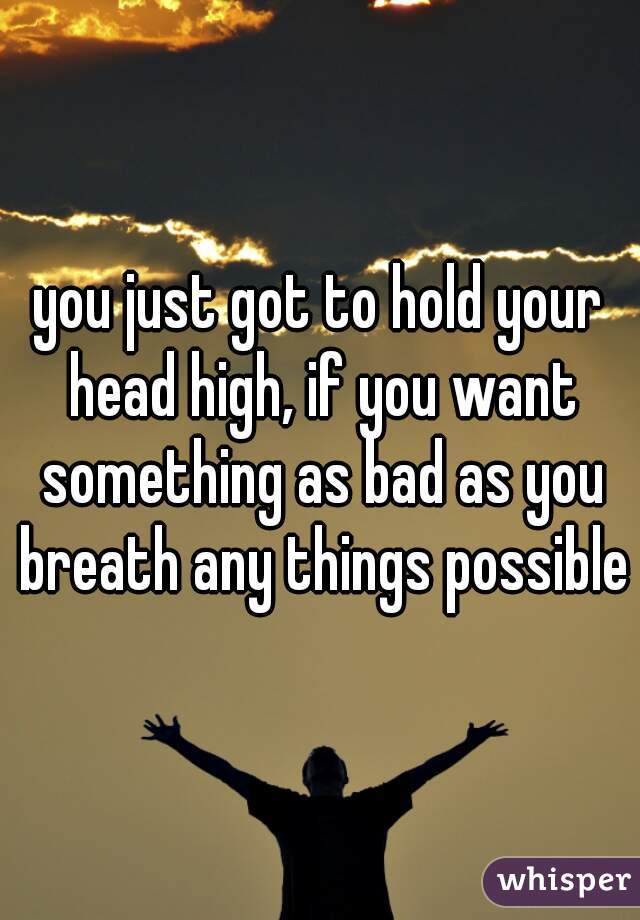 you just got to hold your head high, if you want something as bad as you breath any things possible