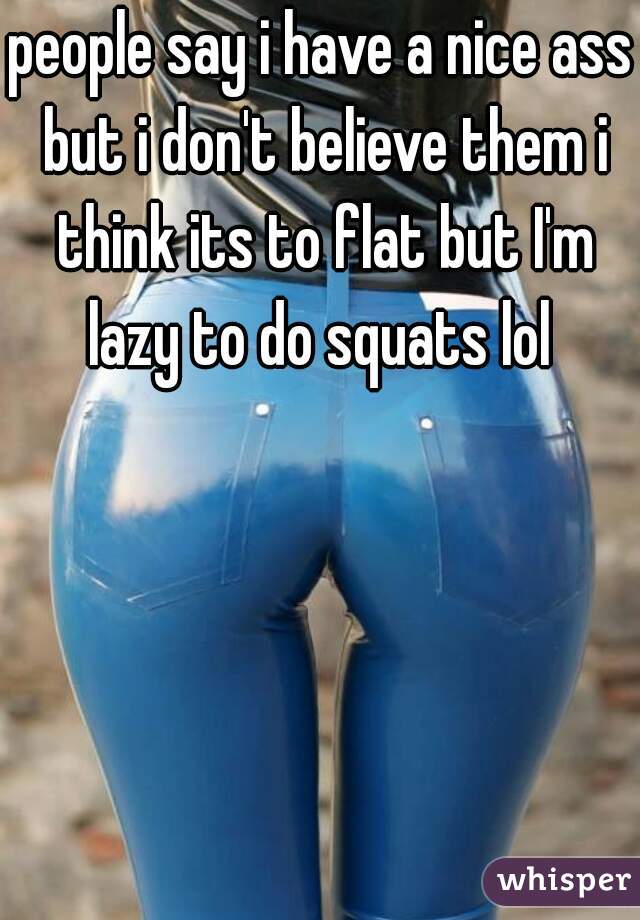 people say i have a nice ass but i don't believe them i think its to flat but I'm lazy to do squats lol 