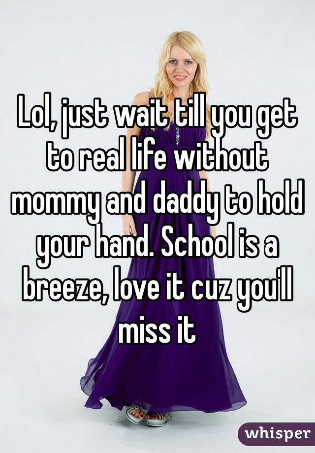 Lol, just wait till you get to real life without mommy and daddy to hold your hand. School is a breeze, love it cuz you'll miss it