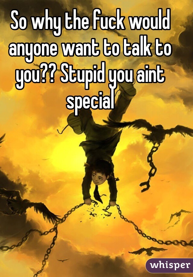 So why the fuck would anyone want to talk to you?? Stupid you aint special