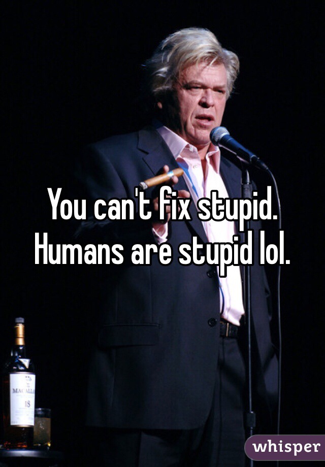 You can't fix stupid. Humans are stupid lol.