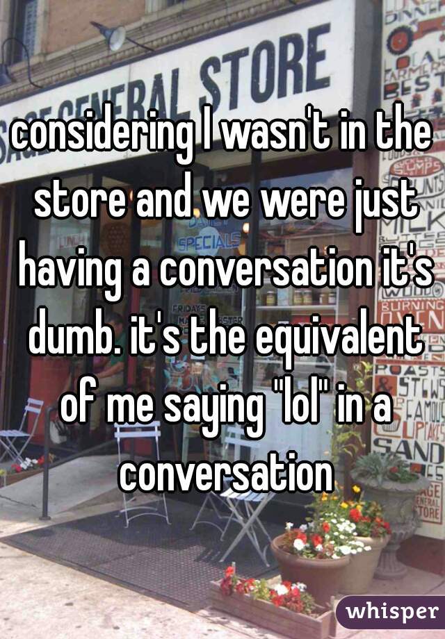 considering I wasn't in the store and we were just having a conversation it's dumb. it's the equivalent of me saying "lol" in a conversation