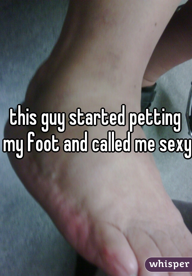 this guy started petting my foot and called me sexy.