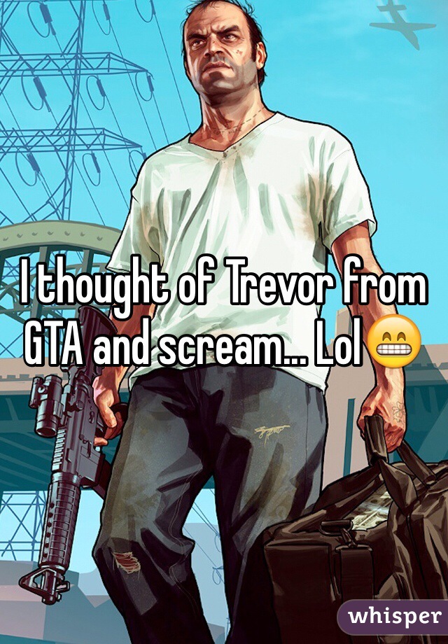 I thought of Trevor from GTA and scream... Lol😁