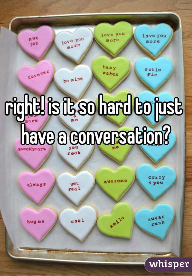 right! is it so hard to just have a conversation?