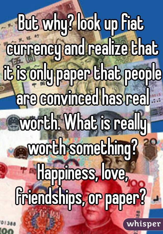But why? look up fiat currency and realize that it is only paper that people are convinced has real worth. What is really worth something? Happiness, love, friendships, or paper? 