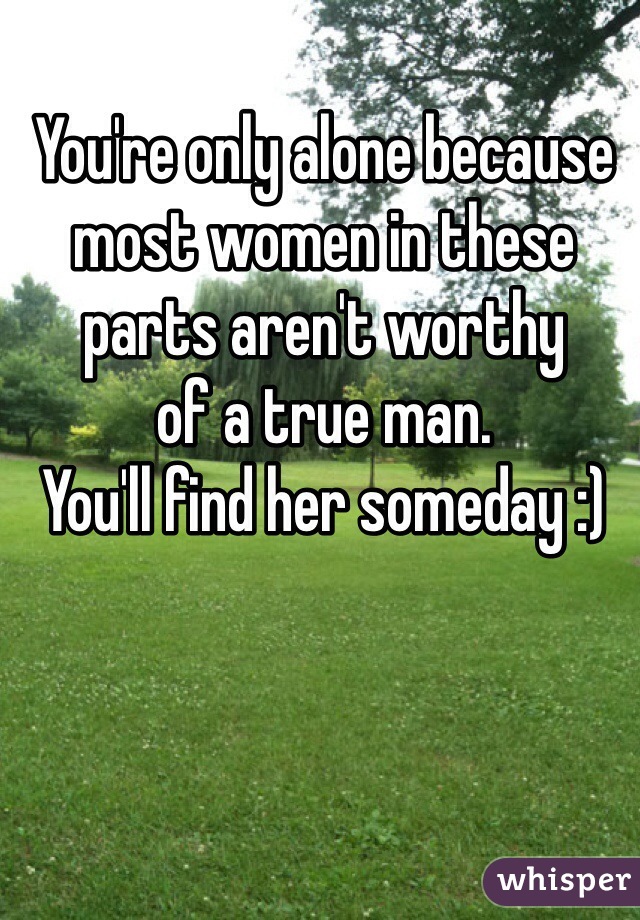 You're only alone because
most women in these
parts aren't worthy
of a true man. 
You'll find her someday :)