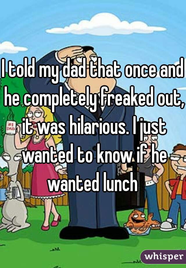 I told my dad that once and he completely freaked out, it was hilarious. I just wanted to know if he wanted lunch 