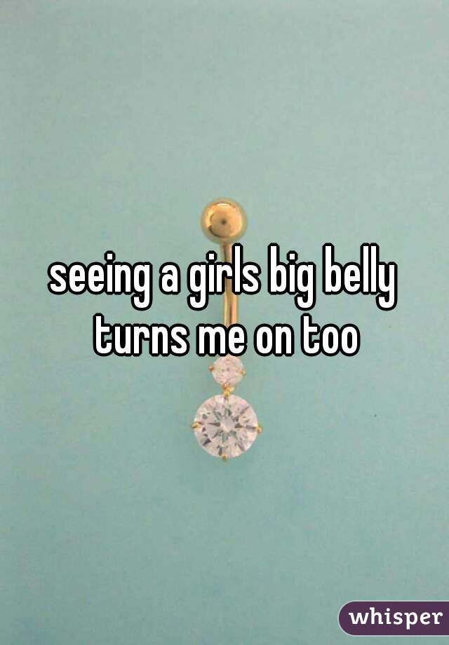 seeing a girls big belly turns me on too