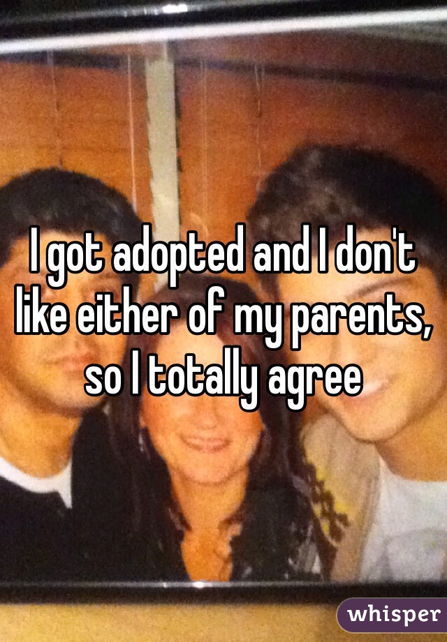 I got adopted and I don't like either of my parents, so I totally agree 