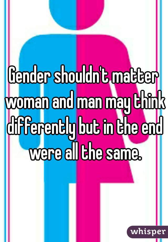 Gender shouldn't matter woman and man may think differently but in the end were all the same.