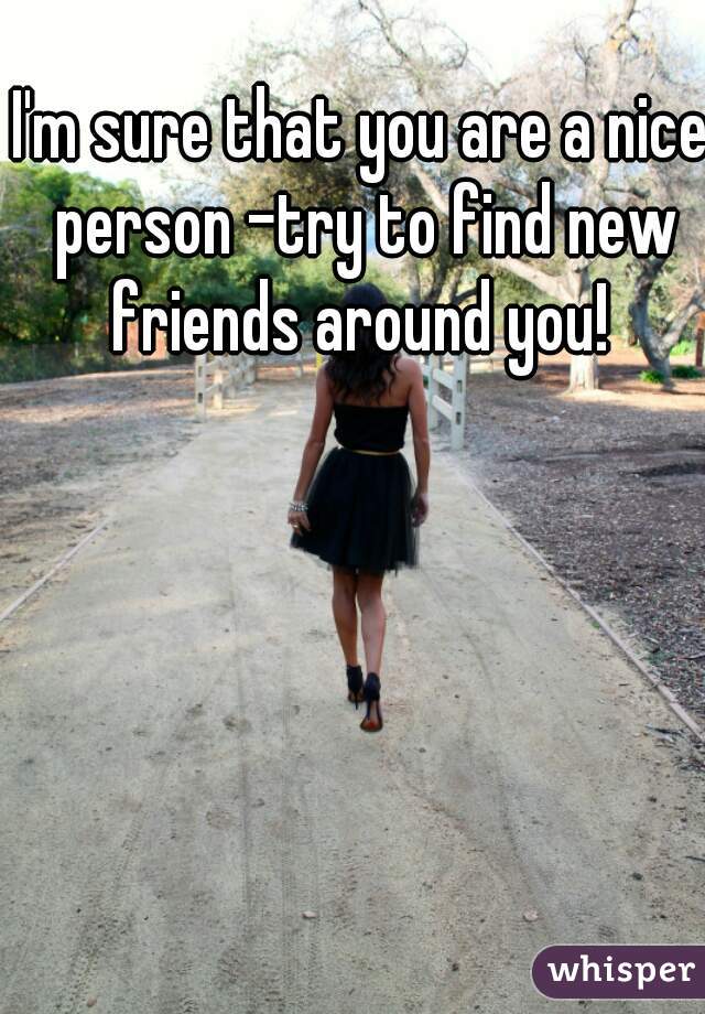 I'm sure that you are a nice person -try to find new friends around you! 