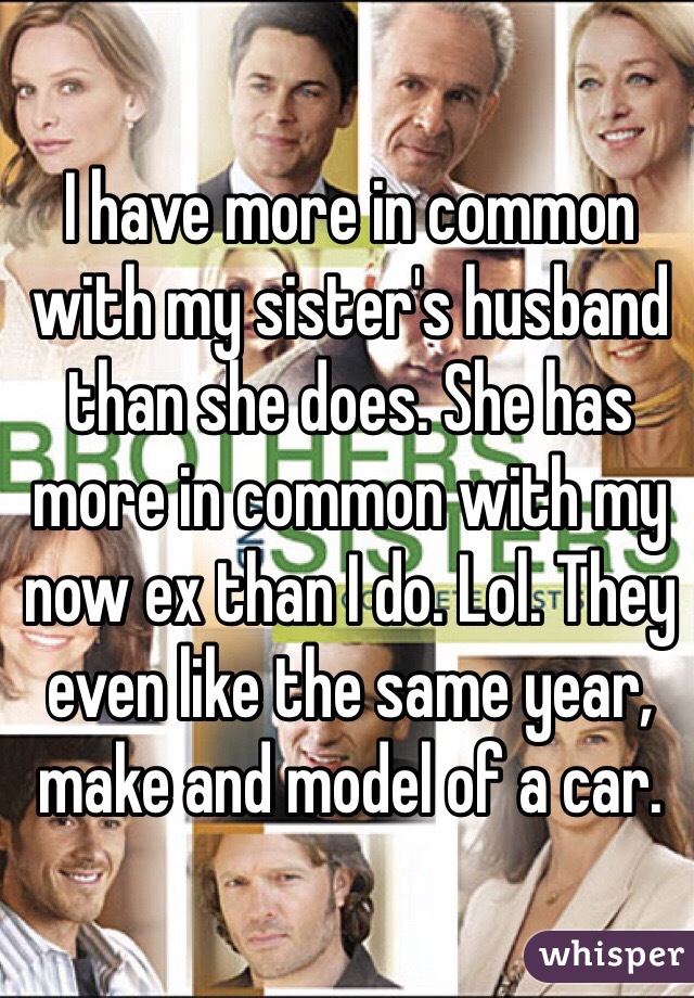 I have more in common with my sister's husband than she does. She has more in common with my now ex than I do. Lol. They even like the same year, make and model of a car. 