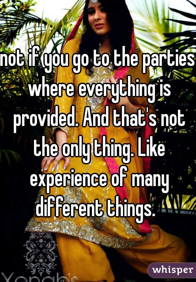 not if you go to the parties where everything is provided. And that's not the only thing. Like experience of many different things.  