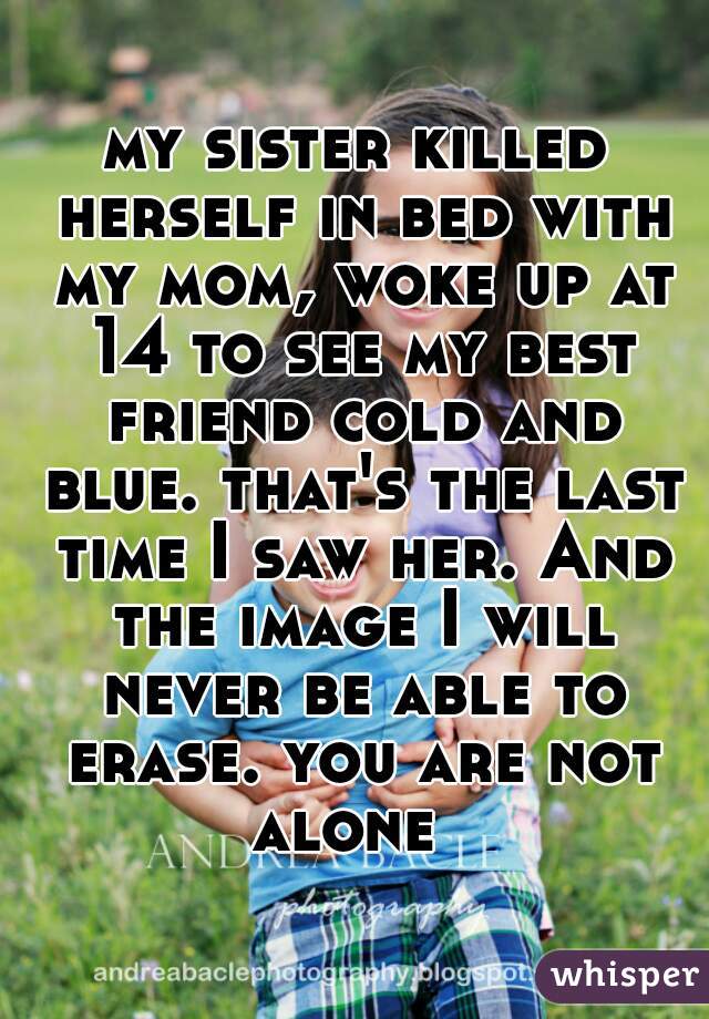 my sister killed herself in bed with my mom, woke up at 14 to see my best friend cold and blue. that's the last time I saw her. And the image I will never be able to erase. you are not alone  