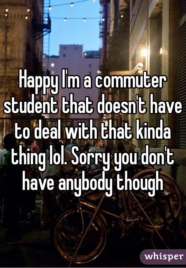 Happy I'm a commuter student that doesn't have to deal with that kinda thing lol. Sorry you don't have anybody though 