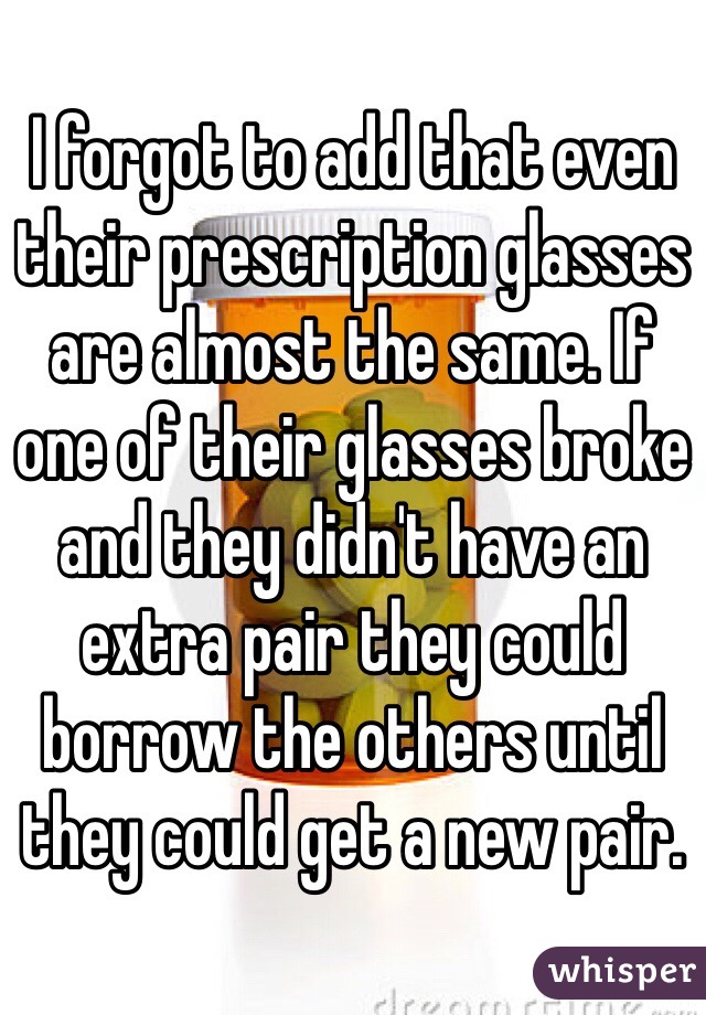 I forgot to add that even their prescription glasses are almost the same. If one of their glasses broke and they didn't have an extra pair they could borrow the others until they could get a new pair. 