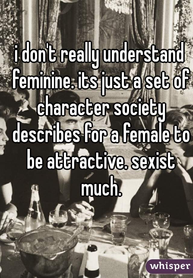 i don't really understand feminine. its just a set of character society describes for a female to be attractive. sexist much.